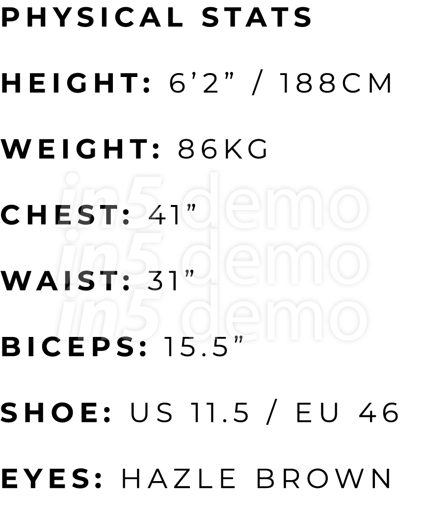 PHYSICAL STATS HEIGHT: 6’2” / 188cm WEIGHT: 86KG CHEST: 41” WAIST: 31” BICEPS: 15.5” SHOE: US 11.5 / EU 46 EYES: HAZL...