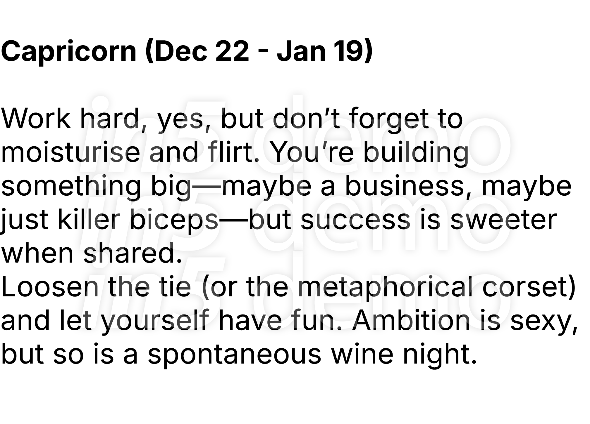  Capricorn (Dec 22 Jan 19) Work hard, yes, but don’t forget to moisturise and flirt. You’re building something big—ma...